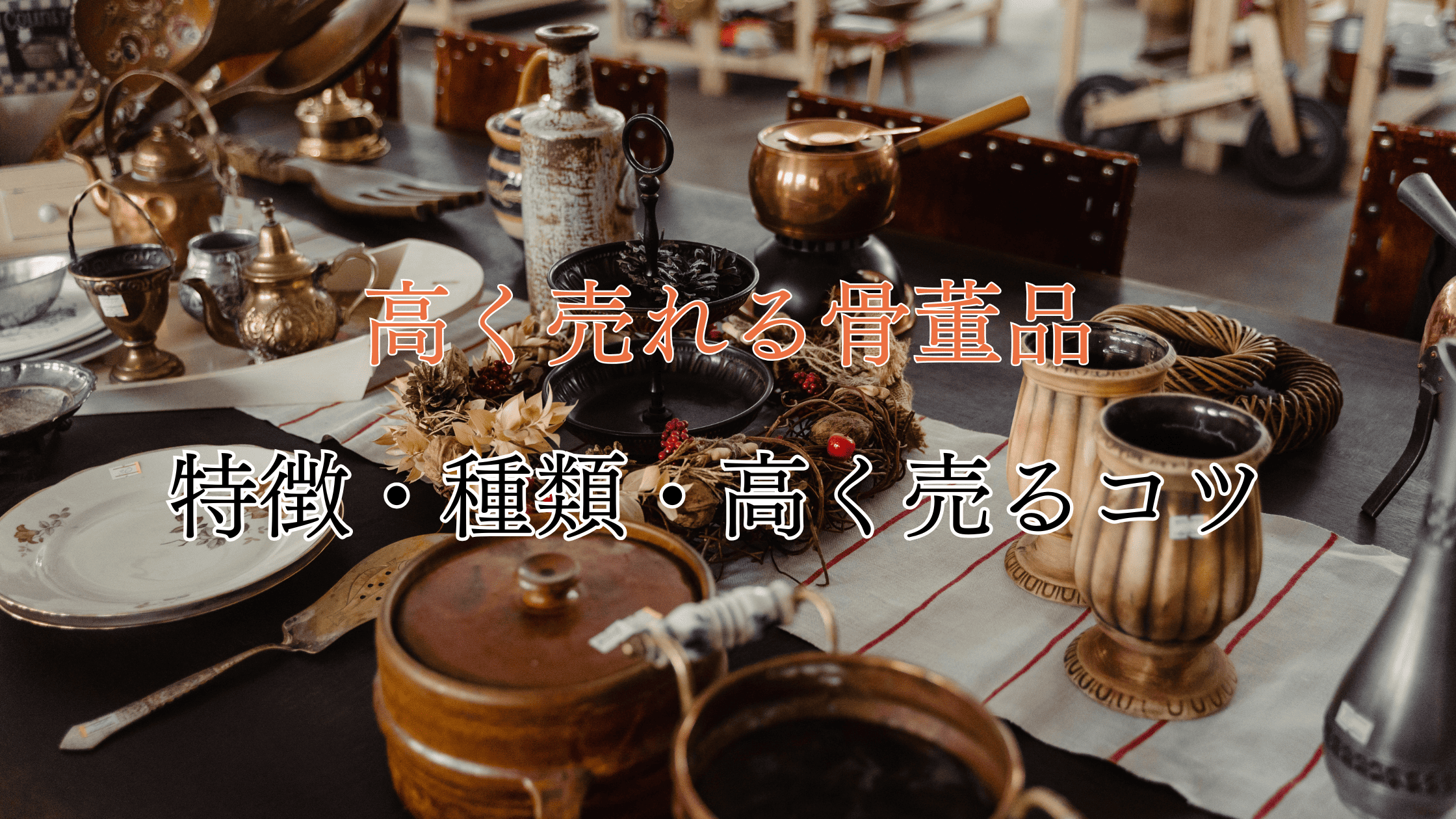 高く売れる骨董品の7つの特徴！種類や高く売るコツも紹介！